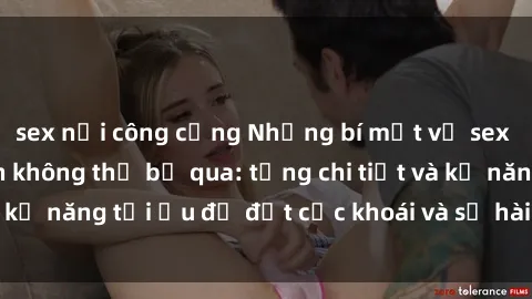 sex nơi công cộng Những bí mật về sex người lớn mà bạn không thể bỏ qua: từng chi tiết và kỹ năng tối ưu để đạt cực khoái và sự hài lòng tối đa.