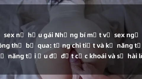 sex nữ hầu gái Những bí mật về sex người lớn mà bạn không thể bỏ qua: từng chi tiết và kỹ năng tối ưu để đạt cực khoái và sự hài lòng tối đa.