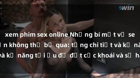 xem phim sex online Những bí mật về sex người lớn mà bạn không thể bỏ qua: từng chi tiết và kỹ năng tối ưu để đạt cực khoái và sự hài lòng tối đa.