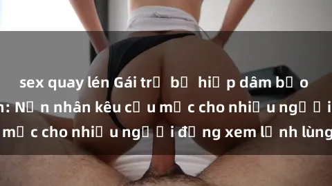 sex quay lén Gái trẻ bị hiếp dâm bạo lực trong công viên: Nạn nhân kêu cứu mặc cho nhiều người đứng xem lạnh lùng