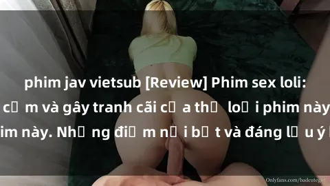 phim jav vietsub [Review] Phim sex loli: Đánh giá về sự gợi cảm và gây tranh cãi của thể loại phim này. Những điểm nổi bật và đáng lưu ý khi xem phim loli.