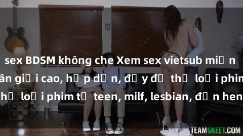 sex BDSM không che Xem sex vietsub miễn phí tại nhà, độ phân giải cao, hấp dẫn, đầy đủ thể loại phim từ teen, milf, lesbian, đến hentai và jav.