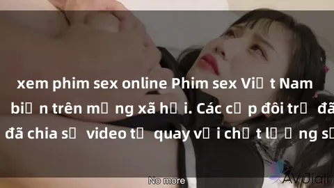 xem phim sex online Phim sex Việt Nam HD ngày càng phổ biến trên mạng xã hội. Các cặp đôi trẻ đã chia sẻ video tự quay với chất lượng sắc nét, gợi cảm.