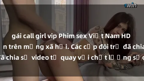 gái call girl vip Phim sex Việt Nam HD ngày càng phổ biến trên mạng xã hội. Các cặp đôi trẻ đã chia sẻ video tự quay với chất lượng sắc nét, gợi cảm.
