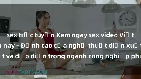 sex trực tuyến Xem ngay sex video Việt Nam hot nhất hiện nay – Đỉnh cao của nghệ thuật diễn xuất và đạo diễn trong ngành công nghiệp phim người lớn tại đây!