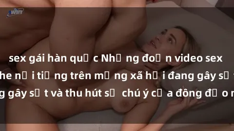 sex gái hàn quốc Những đoạn video sex Việt Nam không che nổi tiếng trên mạng xã hội đang gây sốt và thu hút sự chú ý của đông đảo người xem.