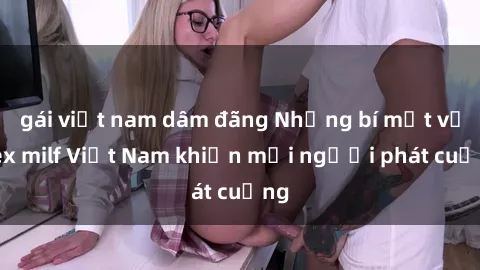 gái việt nam dâm đãng Những bí mật về sex milf Việt Nam khiến mọi người phát cuồng