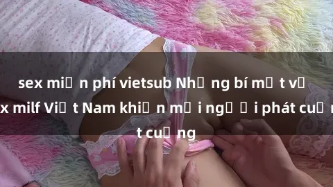 sex miễn phí vietsub Những bí mật về sex milf Việt Nam khiến mọi người phát cuồng