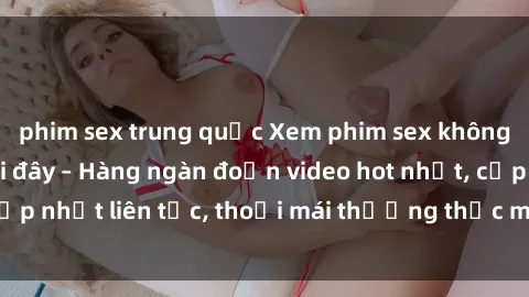 phim sex trung quốc Xem phim sex không che miễn phí tại đây – Hàng ngàn đoạn video hot nhất, cập nhật liên tục, thoải mái thưởng thức mà không tốn kém.