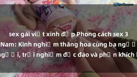 sex gái việt xinh đẹp Phong cách sex 3P độc đáo tại Việt Nam: Kinh nghiệm thăng hoa cùng ba người, trải nghiệm độc đáo và phấn khích không thể bỏ lỡ!