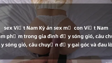 sex Việt Nam Kỳ án sex mẹ con Việt Nam: Sự sở hữu và xâm phạm trong gia đình đầy sóng gió, câu chuyện đầy gai góc và đau lòng.