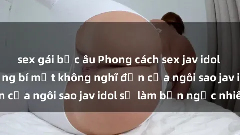 sex gái bắc âu Phong cách sex jav idol siêu hấp dẫn: Những bí mật không nghĩ đến của ngôi sao jav idol sẽ làm bạn ngạc nhiên!