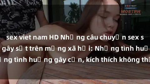 sex viet nam HD Những câu chuyện sex sinh viên Việt Nam gây sốt trên mạng xã hội: Những tình huống gây cấn, kích thích không thể bỏ qua