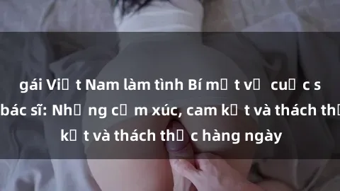 gái Việt Nam làm tình Bí mật về cuộc sống sex của bác sĩ: Những cảm xúc, cam kết và thách thức hàng ngày