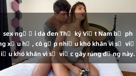 sex người da đen Thư ký Việt Nam bị phát tán clip sex đáng xấu hổ, cô gặp nhiều khó khăn vì sự việc gây rúng động này.