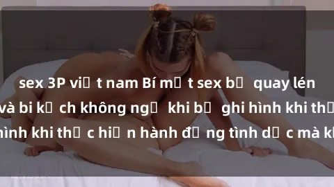 sex 3P việt nam Bí mật sex bị quay lén: Những hậu quả và bi kịch không ngờ khi bị ghi hình khi thực hiện hành động tình dục mà không biết.