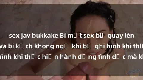 sex jav bukkake Bí mật sex bị quay lén: Những hậu quả và bi kịch không ngờ khi bị ghi hình khi thực hiện hành động tình dục mà không biết.