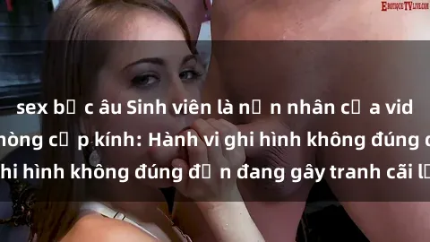 sex bắc âu Sinh viên là nạn nhân của video quay lén trong phòng cấp kính: Hành vi ghi hình không đúng đắn đang gây tranh cãi lớn