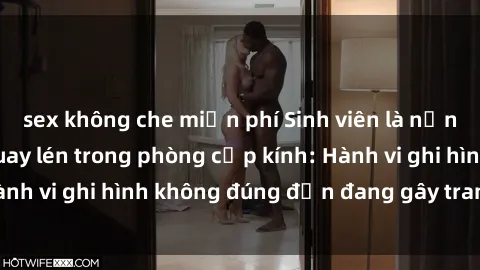 sex không che miễn phí Sinh viên là nạn nhân của video quay lén trong phòng cấp kính: Hành vi ghi hình không đúng đắn đang gây tranh cãi lớn