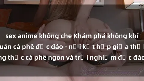 sex anime không che Khám phá không khí độc đáo tại sex quán cà phê độc đáo - nơi kết hợp giữa thưởng thức cà phê ngon và trải nghiệm độc đáo của không gian sex shop.