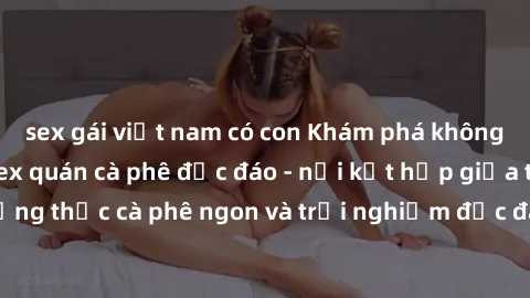 sex gái việt nam có con Khám phá không khí độc đáo tại sex quán cà phê độc đáo - nơi kết hợp giữa thưởng thức cà phê ngon và trải nghiệm độc đáo của không gian sex shop.