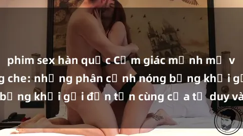 phim sex hàn quốc Cảm giác mạnh mẽ với sex BDSM không che: những phân cảnh nóng bỏng khơi gợi đến tận cùng của tư duy và cơ thể.