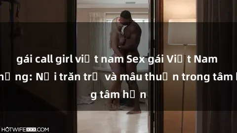 gái call girl việt nam Sex gái Việt Nam có chồng: Nỗi trăn trở và mâu thuẫn trong tâm hồn