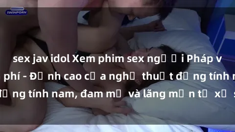 sex jav idol Xem phim sex người Pháp vietsub online miễn phí - Đỉnh cao của nghệ thuật đồng tính nam, đam mỹ và lãng mạn từ xứ sở hoa hồng!
