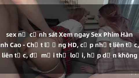 sex nữ cảnh sát Xem ngay Sex Phim Hàn Quốc Vietsub Đỉnh Cao - Chất lượng HD, cập nhật liên tục, đủ mọi thể loại, hấp dẫn không thể bỏ qua!