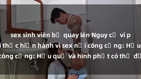 sex sinh viên bị quay lén Nguy cơ vi phạm pháp luật khi thực hiện hành vi sex nơi công cộng: Hậu quả và hình phạt có thể đối mặt