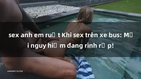 sex anh em ruột Khi sex trên xe bus: Mối nguy hiểm đang rình rập!