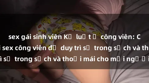 sex gái sinh viên Kỷ luật ở công viên: Chấn chỉnh hành vi sex công viên để duy trì sự trong sạch và thoải mái cho mọi người.