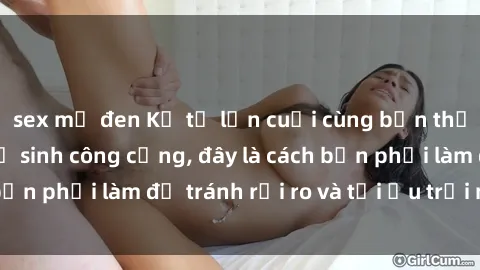 sex mỹ đen Kể từ lần cuối cùng bạn thực hành sex nhà vệ sinh công cộng, đây là cách bạn phải làm để tránh rủi ro và tối ưu trải nghiệm.