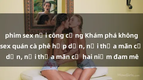 phim sex nơi công cộng Khám phá không gian độc đáo tại sex quán cà phê hấp dẫn, nơi thỏa mãn cả hai niềm đam mê