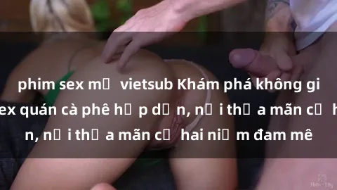 phim sex mỹ vietsub Khám phá không gian độc đáo tại sex quán cà phê hấp dẫn, nơi thỏa mãn cả hai niềm đam mê