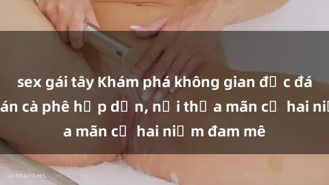sex gái tây Khám phá không gian độc đáo tại sex quán cà phê hấp dẫn, nơi thỏa mãn cả hai niềm đam mê