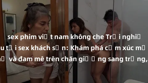 sex phim việt nam không che Trải nghiệm đỉnh cao tình yêu tại sex khách sạn: Khám phá cảm xúc mới mẻ và đam mê trên chăn giường sang trọng, độc đáo, không giới hạn.