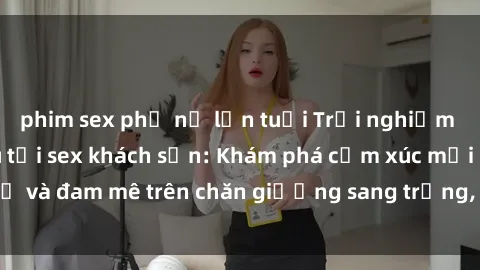 phim sex phụ nữ lớn tuổi Trải nghiệm đỉnh cao tình yêu tại sex khách sạn: Khám phá cảm xúc mới mẻ và đam mê trên chăn giường sang trọng, độc đáo, không giới hạn.