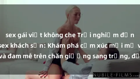 sex gái việt không che Trải nghiệm đỉnh cao tình yêu tại sex khách sạn: Khám phá cảm xúc mới mẻ và đam mê trên chăn giường sang trọng, độc đáo, không giới hạn.