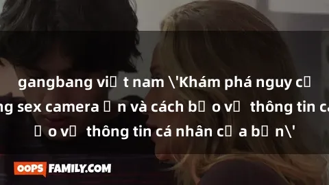 gangbang việt nam 'Khám phá nguy cơ của việc sử dụng sex camera ẩn và cách bảo vệ thông tin cá nhân của bạn'