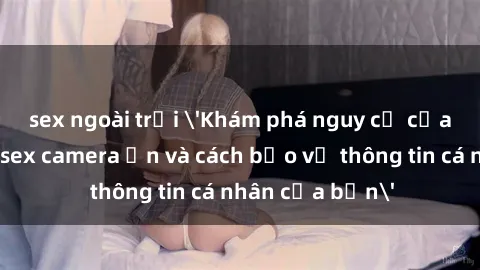 sex ngoài trời 'Khám phá nguy cơ của việc sử dụng sex camera ẩn và cách bảo vệ thông tin cá nhân của bạn'