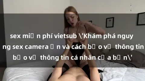 sex miễn phí vietsub 'Khám phá nguy cơ của việc sử dụng sex camera ẩn và cách bảo vệ thông tin cá nhân của bạn'