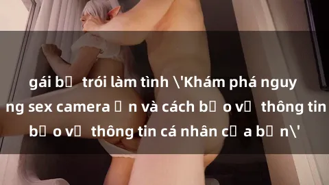 gái bị trói làm tình 'Khám phá nguy cơ của việc sử dụng sex camera ẩn và cách bảo vệ thông tin cá nhân của bạn'