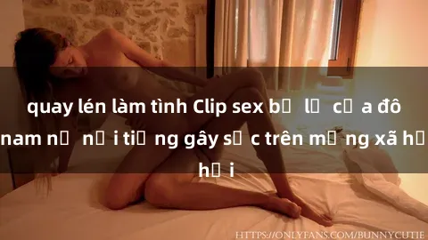 quay lén làm tình Clip sex bị lộ của đôi nam nữ nổi tiếng gây sốc trên mạng xã hội