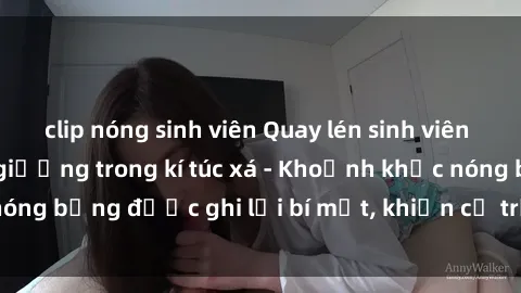clip nóng sinh viên Quay lén sinh viên làm tình ngay trên giường trong kí túc xá - Khoảnh khắc nóng bỏng được ghi lại bí mật, khiến cả trường học xôn xao.