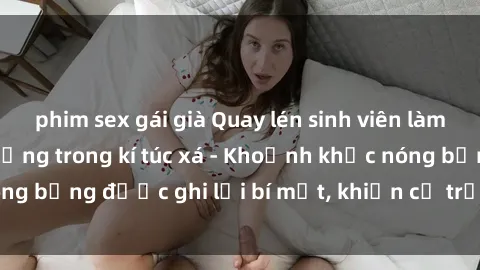 phim sex gái già Quay lén sinh viên làm tình ngay trên giường trong kí túc xá - Khoảnh khắc nóng bỏng được ghi lại bí mật, khiến cả trường học xôn xao.