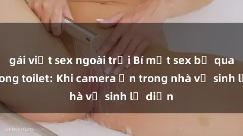 gái việt sex ngoài trời Bí mật sex bị quay lén trong toilet: Khi camera ẩn trong nhà vệ sinh lộ diện