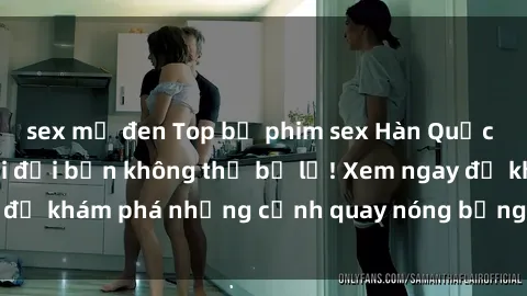 sex mỹ đen Top bộ phim sex Hàn Quốc hot nhất mọi thời đại bạn không thể bỏ lỡ! Xem ngay để khám phá những cảnh quay nóng bỏng, đầy nghẹt thở!