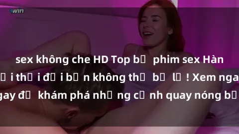 sex không che HD Top bộ phim sex Hàn Quốc hot nhất mọi thời đại bạn không thể bỏ lỡ! Xem ngay để khám phá những cảnh quay nóng bỏng, đầy nghẹt thở!