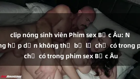 clip nóng sinh viên Phim sex Bắc Âu: Những cảnh nóng hấp dẫn không thể bỏ lỡ chỉ có trong phim sex Bắc Âu